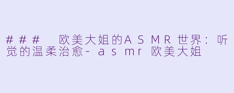 ### 欧美大姐的ASMR世界：听觉的温柔治愈-asmr欧美大姐
