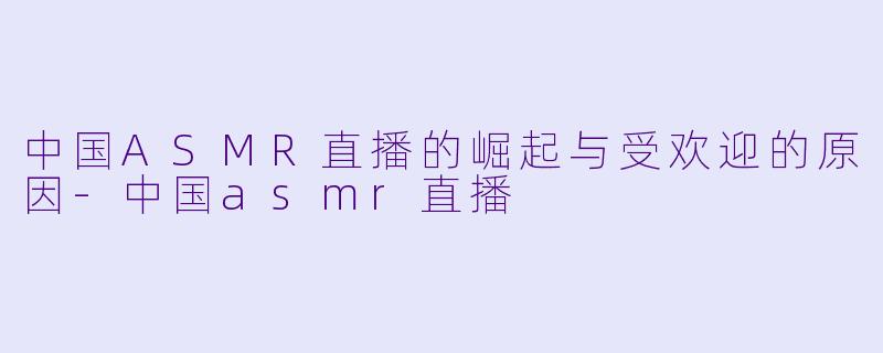 中国ASMR直播的崛起与受欢迎的原因-中国asmr直播