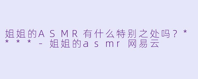 姐姐的ASMR有什么特别之处吗？****
