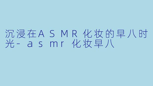 沉浸在ASMR化妆的早八时光-asmr化妆早八