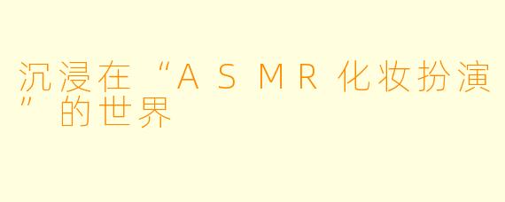 沉浸在“ASMR化妆扮演”的世界