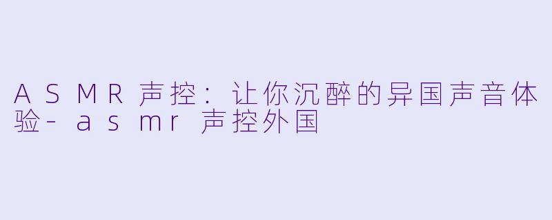 ASMR声控：让你沉醉的异国声音体验-asmr声控外国