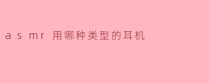 ASMR录制和观看时应该选择哪种类型的耳机合适?****