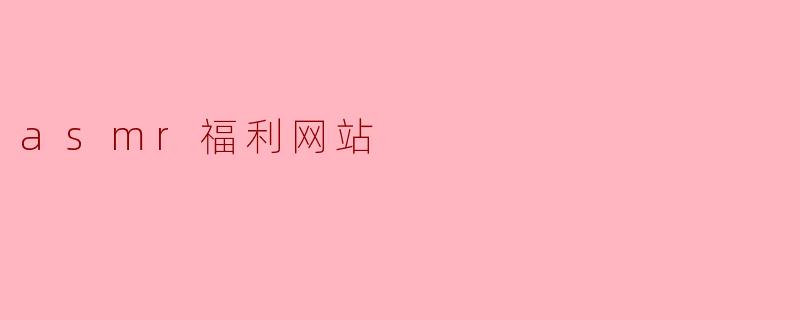 什么是ASMR福利网站,它能提供什么样的内容?