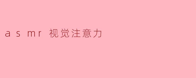 什么是ASMR视觉注意力,它在ASMR体验中起到怎样的作用?****