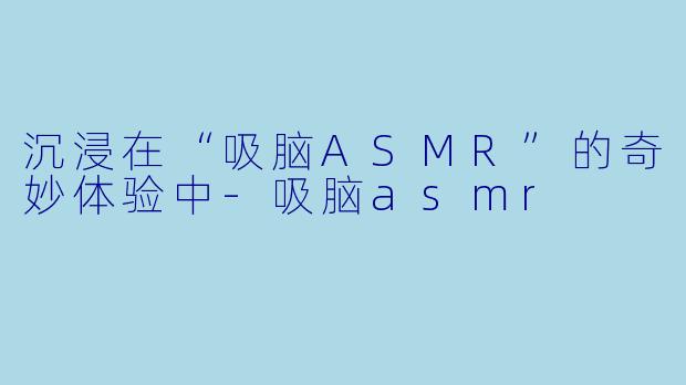 沉浸在“吸脑ASMR”的奇妙体验中