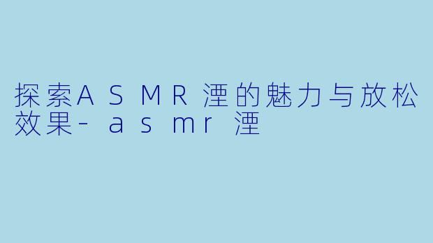 探索ASMR湮的魅力与放松效果-asmr湮