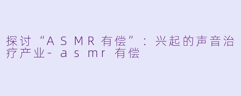 探讨“ASMR有偿”：兴起的声音治疗产业-asmr有偿