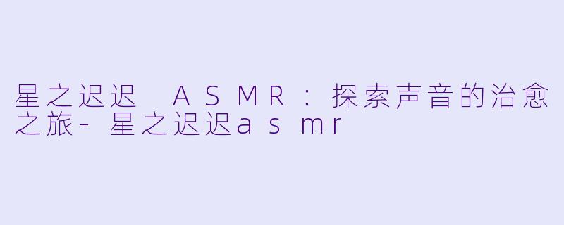 星之迟迟 ASMR:探索声音的治愈之旅