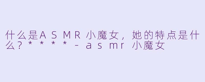 什么是ASMR小魔女,她的特点是什么?****