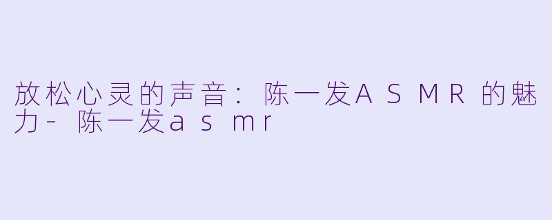 放松心灵的声音：陈一发ASMR的魅力-陈一发asmr