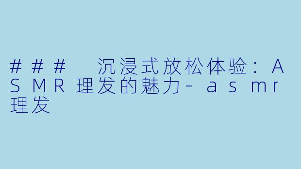### 沉浸式放松体验：ASMR理发的魅力-asmr理发