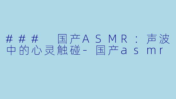 ### 国产ASMR：声波中的心灵触碰-国产asmr