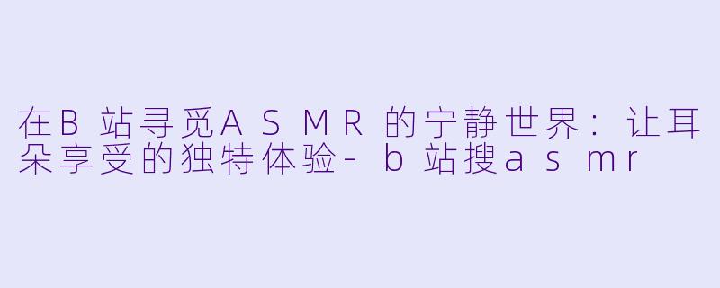 在B站寻觅ASMR的宁静世界:让耳朵享受的独特体验