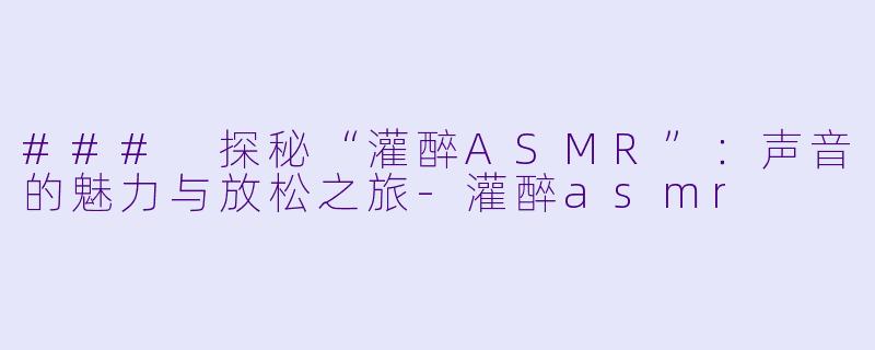 ### 探秘“灌醉ASMR”：声音的魅力与放松之旅-灌醉asmr