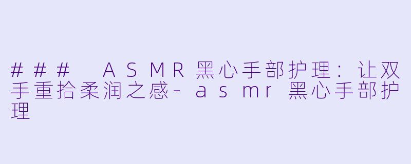 ### ASMR黑心手部护理：让双手重拾柔润之感-asmr黑心手部护理