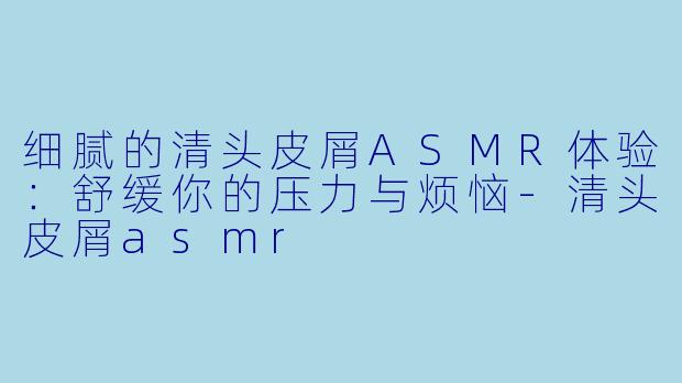 细腻的清头皮屑ASMR体验：舒缓你的压力与烦恼-清头皮屑asmr