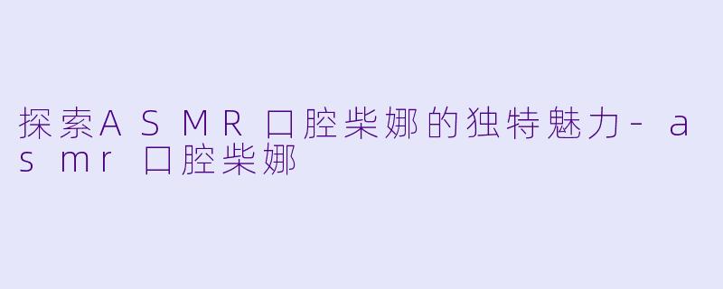 探索ASMR口腔柴娜的独特魅力-asmr口腔柴娜