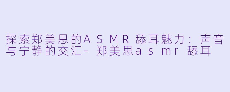 探索郑美思的ASMR舔耳魅力：声音与宁静的交汇-郑美思asmr舔耳