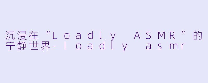 沉浸在“Loadly ASMR”的宁静世界-loadly asmr