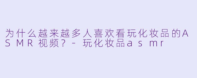为什么越来越多人喜欢看玩化妆品的ASMR视频？