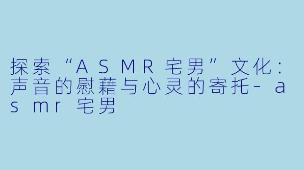 探索“ASMR宅男”文化：声音的慰藉与心灵的寄托-asmr宅男