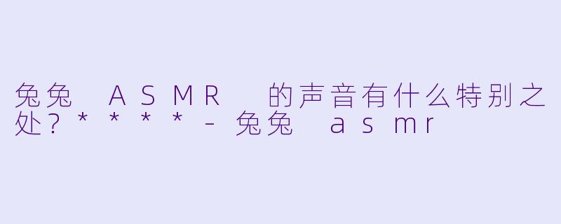 兔兔 ASMR 的声音有什么特别之处?****