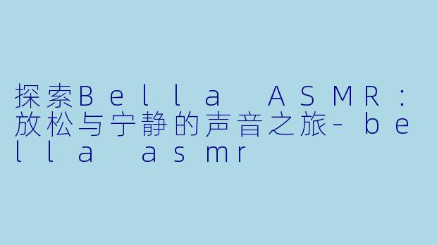 探索Bella ASMR：放松与宁静的声音之旅-bella asmr