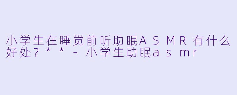 小学生在睡觉前听助眠ASMR有什么好处?**