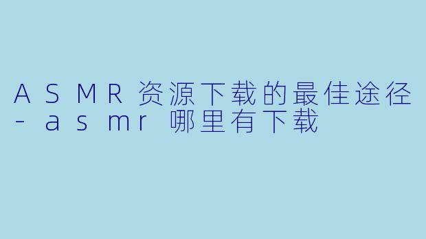 ASMR资源下载的最佳途径-asmr哪里有下载