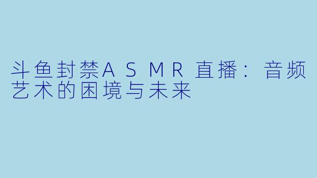 斗鱼封禁ASMR直播：音频艺术的困境与未来