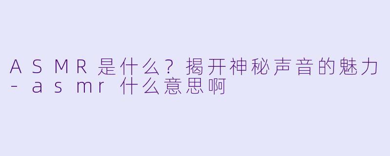 ASMR是什么？揭开神秘声音的魅力-asmr什么意思啊