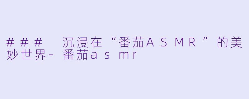 ### 沉浸在“番茄ASMR”的美妙世界-番茄asmr
