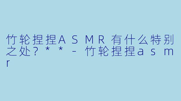 竹轮捏捏ASMR有什么特别之处？**