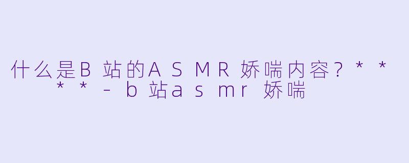 什么是B站的ASMR娇喘内容?** **