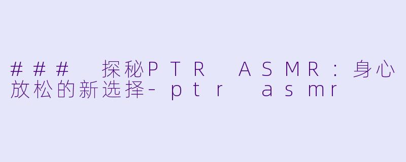 ### 探秘PTR ASMR：身心放松的新选择-ptr asmr