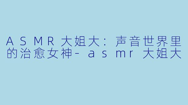 ASMR大姐大：声音世界里的治愈女神-asmr大姐大