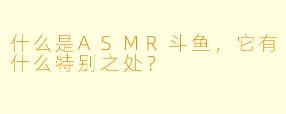 什么是ASMR斗鱼,它有什么特别之处?