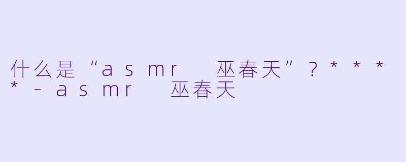 什么是“asmr 巫春天”?****