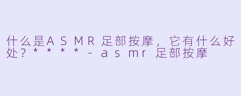 什么是ASMR足部按摩,它有什么好处?****