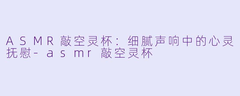 ASMR敲空灵杯：细腻声响中的心灵抚慰-asmr敲空灵杯