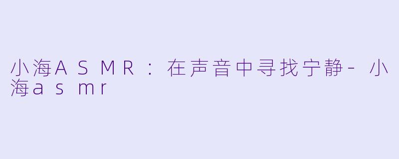 小海ASMR：在声音中寻找宁静-小海asmr