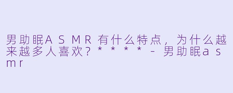 男助眠ASMR有什么特点,为什么越来越多人喜欢?****