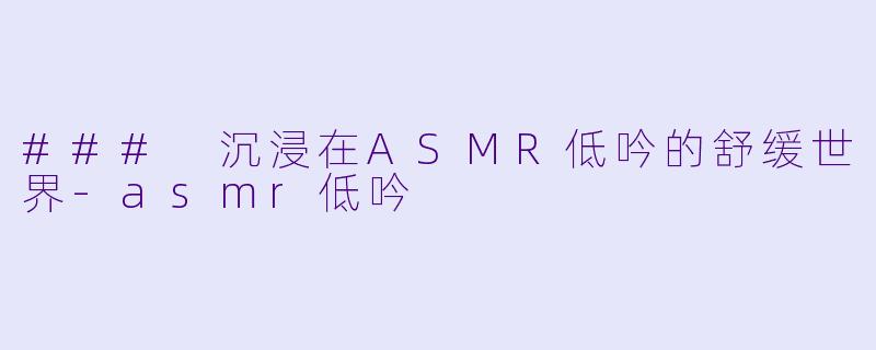 ### 沉浸在ASMR低吟的舒缓世界-asmr低吟
