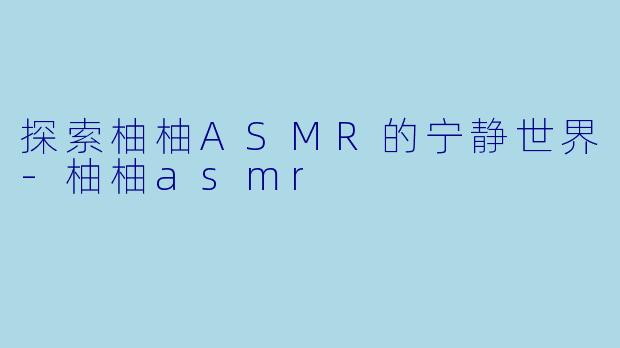 探索柚柚ASMR的宁静世界-柚柚asmr