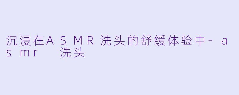 沉浸在ASMR洗头的舒缓体验中-asmr 洗头