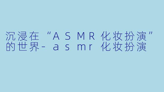 沉浸在“ASMR化妆扮演”的世界-asmr化妆扮演