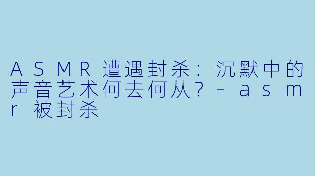 ASMR遭遇封杀：沉默中的声音艺术何去何从？-asmr被封杀