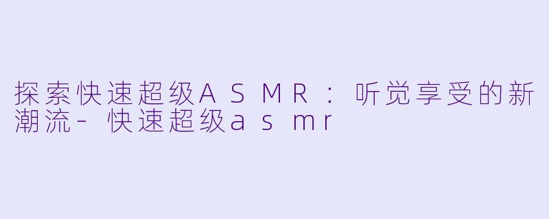 探索快速超级ASMR：听觉享受的新潮流-快速超级asmr