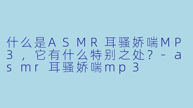 什么是ASMR耳骚娇喘MP3,它有什么特别之处?
